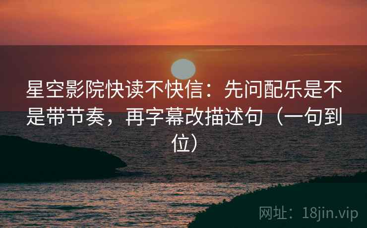 星空影院快读不快信：先问配乐是不是带节奏，再字幕改描述句（一句到位）